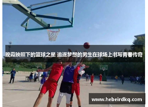 晚霞映照下的篮球之星 追逐梦想的男生在球场上书写青春传奇